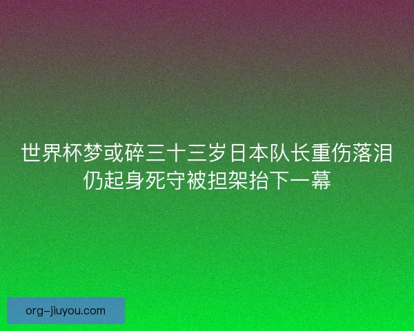 世界杯梦或碎三十三岁日本队长重伤落泪仍起身死守被担架抬下一幕